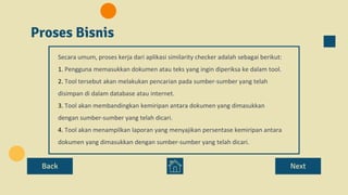 Proses Bisnis
Back Next
Secara umum, proses kerja dari aplikasi similarity checker adalah sebagai berikut:
1. Pengguna memasukkan dokumen atau teks yang ingin diperiksa ke dalam tool.
2. Tool tersebut akan melakukan pencarian pada sumber-sumber yang telah
disimpan di dalam database atau internet.
3. Tool akan membandingkan kemiripan antara dokumen yang dimasukkan
dengan sumber-sumber yang telah dicari.
4. Tool akan menampilkan laporan yang menyajikan persentase kemiripan antara
dokumen yang dimasukkan dengan sumber-sumber yang telah dicari.
 