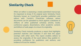 Similarity Check
When an editor is assessing a newly-submitted manuscript,
it’s important to know if it’s original work. Similarity Check
(formerly known as CrossCheck) provides publishers and
editors with Turnitin’s iThenticate software, where
documents can be uploaded to check against a database of
millions of other published scholarly articles, books,
conference papers, dissertations, other academic content,
and billions of web pages—to ensure its originality.
Similarity Check instantly produces a report that highlights
potential matches and indicates if and how the paper
overlaps with other work. This report enables editors to
assess the originality of the work before they publish it—
providing confidence for publishers and authors, and
evidence of trust for readers.
 