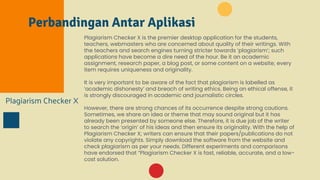 Perbandingan Antar Aplikasi
Plagiarism Checker X
Plagiarism Checker X is the premier desktop application for the students,
teachers, webmasters who are concerned about quality of their writings. With
the teachers and search engines turning stricter towards ‘plagiarism’; such
applications have become a dire need of the hour. Be it an academic
assignment, research paper, a blog post, or some content on a website; every
item requires uniqueness and originality.
It is very important to be aware of the fact that plagiarism is labelled as
‘academic dishonesty’ and breach of writing ethics. Being an ethical offense, it
is strongly discouraged in academic and journalistic circles.
However, there are strong chances of its occurrence despite strong cautions.
Sometimes, we share an idea or theme that may sound original but it has
already been presented by someone else. Therefore, it is due job of the writer
to search the ‘origin’ of his ideas and then ensure its originality. With the help of
Plagiarism Checker X; writers can ensure that their papers/publications do not
violate any copyrights. Simply download the software from the website and
check plagiarism as per your needs. Different experiments and comparisons
have endorsed that “Plagiarism Checker X is fast, reliable, accurate, and a low-
cost solution.
 