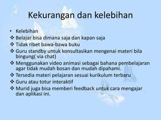 Kekurangan dan kelebihan
• Kelebihan
 Belajar bisa dimana saja dan kapan saja
 Tidak ribet bawa-bawa buku
 Guru standby untuk konsultasikan mengenai materi bila
bingung( via chat)
 Menggunakan video animasi sebagai bahana pembelajaran
agar tidak mudah bosan dan mudah dipahami.
 Tersedia materi pelajaran sesuai kurikulum terbaru
 Guru atau totur interaktif
 Murid juga bisa memberi feedback untuk cara mengajar
dan aplikasi ini.
 