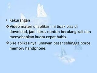 • Kekurangan
Video materi di aplikasi ini tidak bisa di
download, jadi harus nonton berulang kali dan
menyebabkan kuota cepat habis.
Size aplikasinya lumayan besar sehingga boros
memory handphone.
 