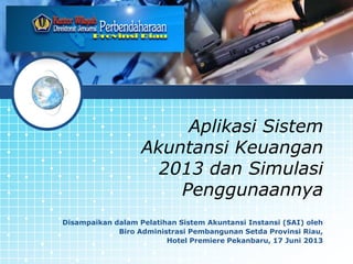 LOGO

Aplikasi Sistem
Akuntansi Keuangan
2013 dan Simulasi
Penggunaannya
Disampaikan dalam Pelatihan Sistem Akuntansi Instansi (SAI) oleh
Biro Administrasi Pembangunan Setda Provinsi Riau,
Hotel Premiere Pekanbaru, 17 Juni 2013

 
