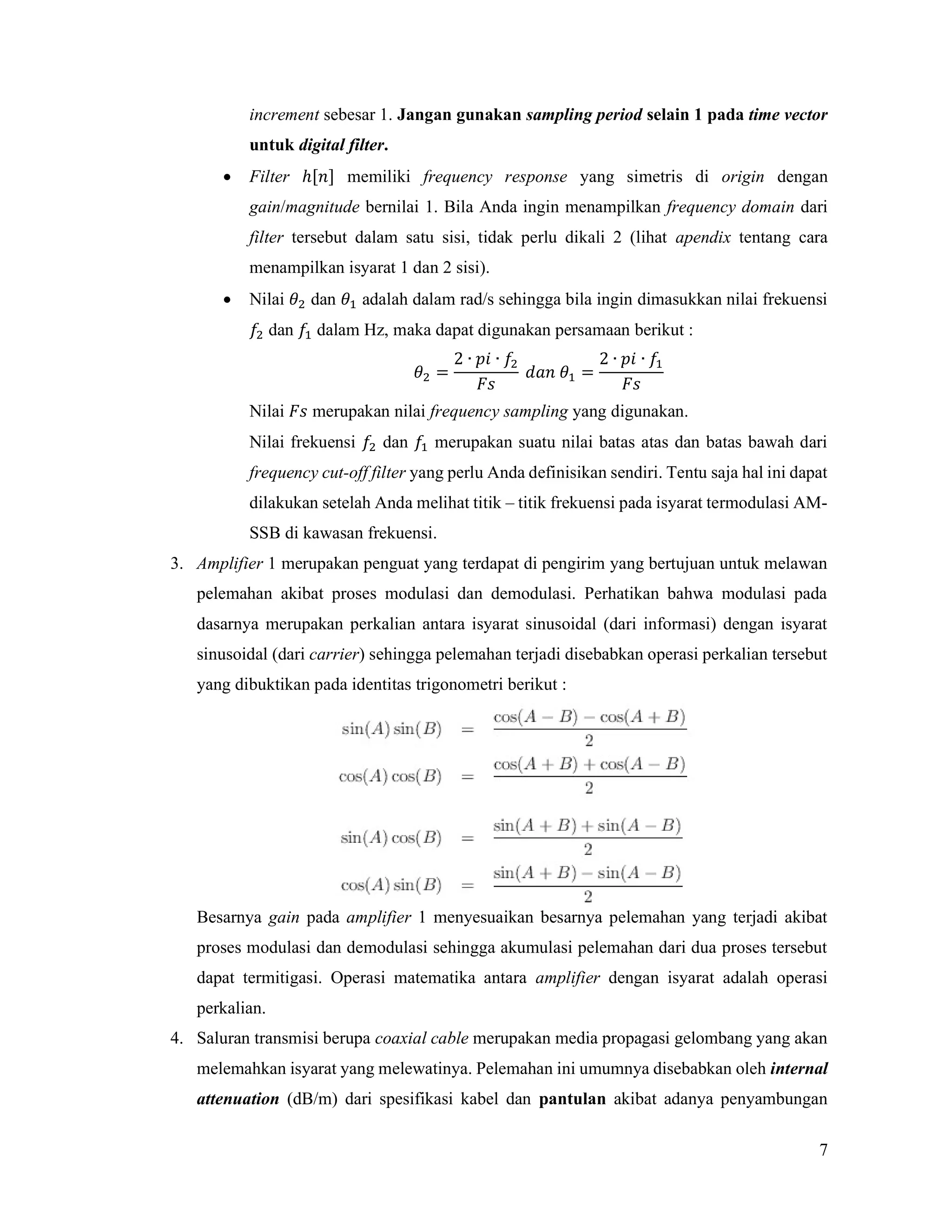 7
increment sebesar 1. Jangan gunakan sampling period selain 1 pada time vector
untuk digital filter.
 Filter ℎ[𝑛] memiliki frequency response yang simetris di origin dengan
gain/magnitude bernilai 1. Bila Anda ingin menampilkan frequency domain dari
filter tersebut dalam satu sisi, tidak perlu dikali 2 (lihat apendix tentang cara
menampilkan isyarat 1 dan 2 sisi).
 Nilai 𝜃 dan 𝜃 adalah dalam rad/s sehingga bila ingin dimasukkan nilai frekuensi
𝑓 dan 𝑓 dalam Hz, maka dapat digunakan persamaan berikut :
𝜃 =
2 ∙ 𝑝𝑖 ∙ 𝑓
𝐹𝑠
𝑑𝑎𝑛 𝜃 =
2 ∙ 𝑝𝑖 ∙ 𝑓
𝐹𝑠
Nilai 𝐹𝑠 merupakan nilai frequency sampling yang digunakan.
Nilai frekuensi 𝑓 dan 𝑓 merupakan suatu nilai batas atas dan batas bawah dari
frequency cut-off filter yang perlu Anda definisikan sendiri. Tentu saja hal ini dapat
dilakukan setelah Anda melihat titik – titik frekuensi pada isyarat termodulasi AM-
SSB di kawasan frekuensi.
3. Amplifier 1 merupakan penguat yang terdapat di pengirim yang bertujuan untuk melawan
pelemahan akibat proses modulasi dan demodulasi. Perhatikan bahwa modulasi pada
dasarnya merupakan perkalian antara isyarat sinusoidal (dari informasi) dengan isyarat
sinusoidal (dari carrier) sehingga pelemahan terjadi disebabkan operasi perkalian tersebut
yang dibuktikan pada identitas trigonometri berikut :
Besarnya gain pada amplifier 1 menyesuaikan besarnya pelemahan yang terjadi akibat
proses modulasi dan demodulasi sehingga akumulasi pelemahan dari dua proses tersebut
dapat termitigasi. Operasi matematika antara amplifier dengan isyarat adalah operasi
perkalian.
4. Saluran transmisi berupa coaxial cable merupakan media propagasi gelombang yang akan
melemahkan isyarat yang melewatinya. Pelemahan ini umumnya disebabkan oleh internal
attenuation (dB/m) dari spesifikasi kabel dan pantulan akibat adanya penyambungan
 
