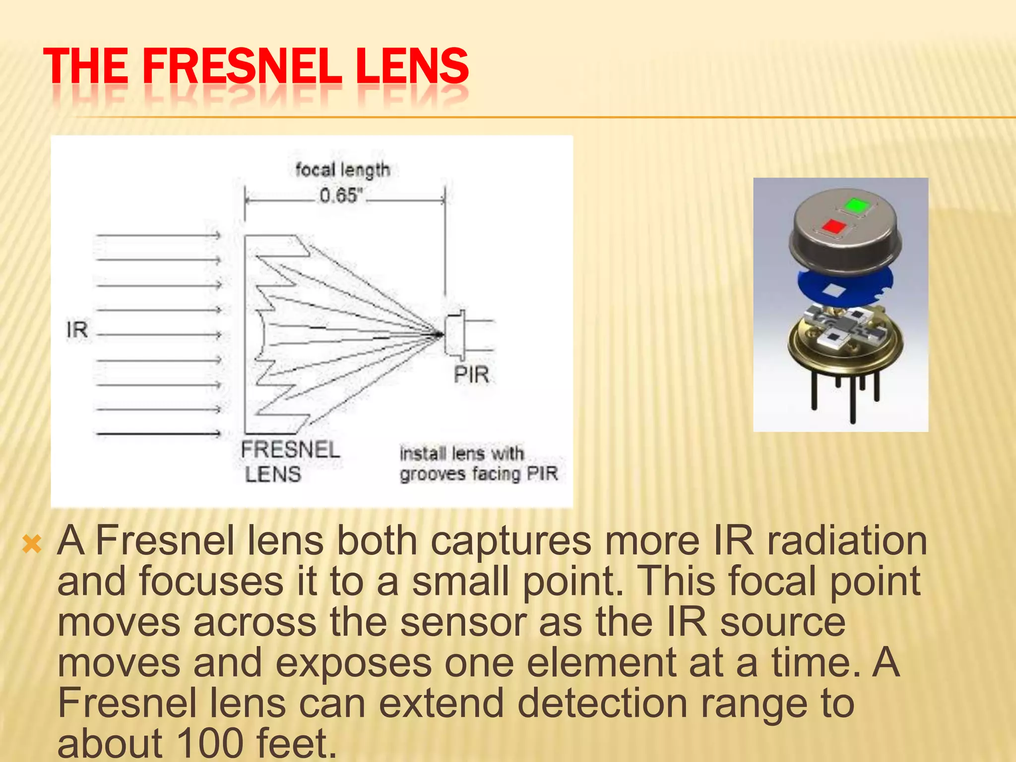 THE FRESNEL LENS



A Fresnel lens both captures more IR radiation
and focuses it to a small point. This focal point
moves across the sensor as the IR source
moves and exposes one element at a time. A
Fresnel lens can extend detection range to
about 100 feet.

 