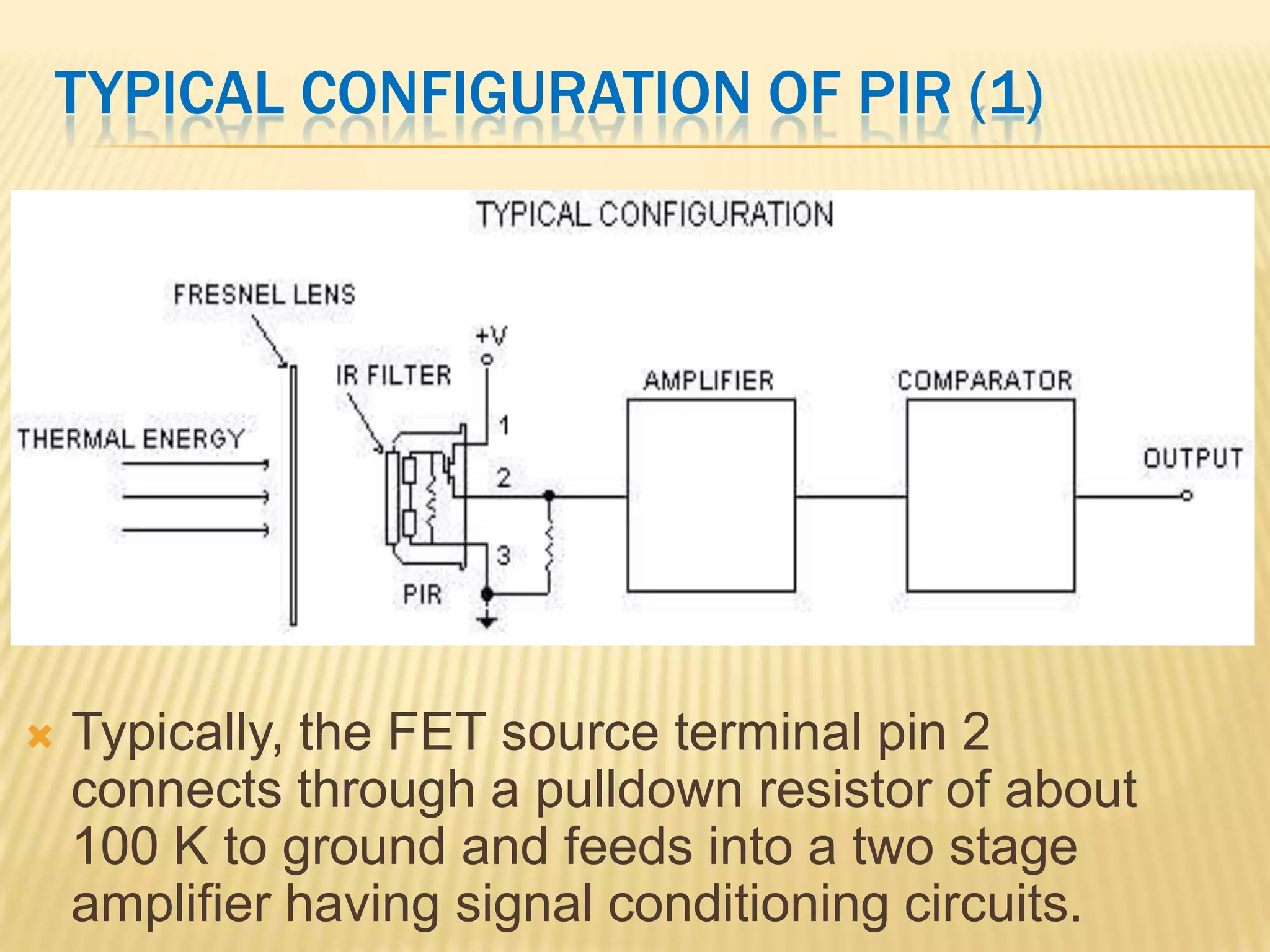 TYPICAL CONFIGURATION OF PIR (1)



Typically, the FET source terminal pin 2
connects through a pulldown resistor of about
100 K to ground and feeds into a two stage
amplifier having signal conditioning circuits.

 