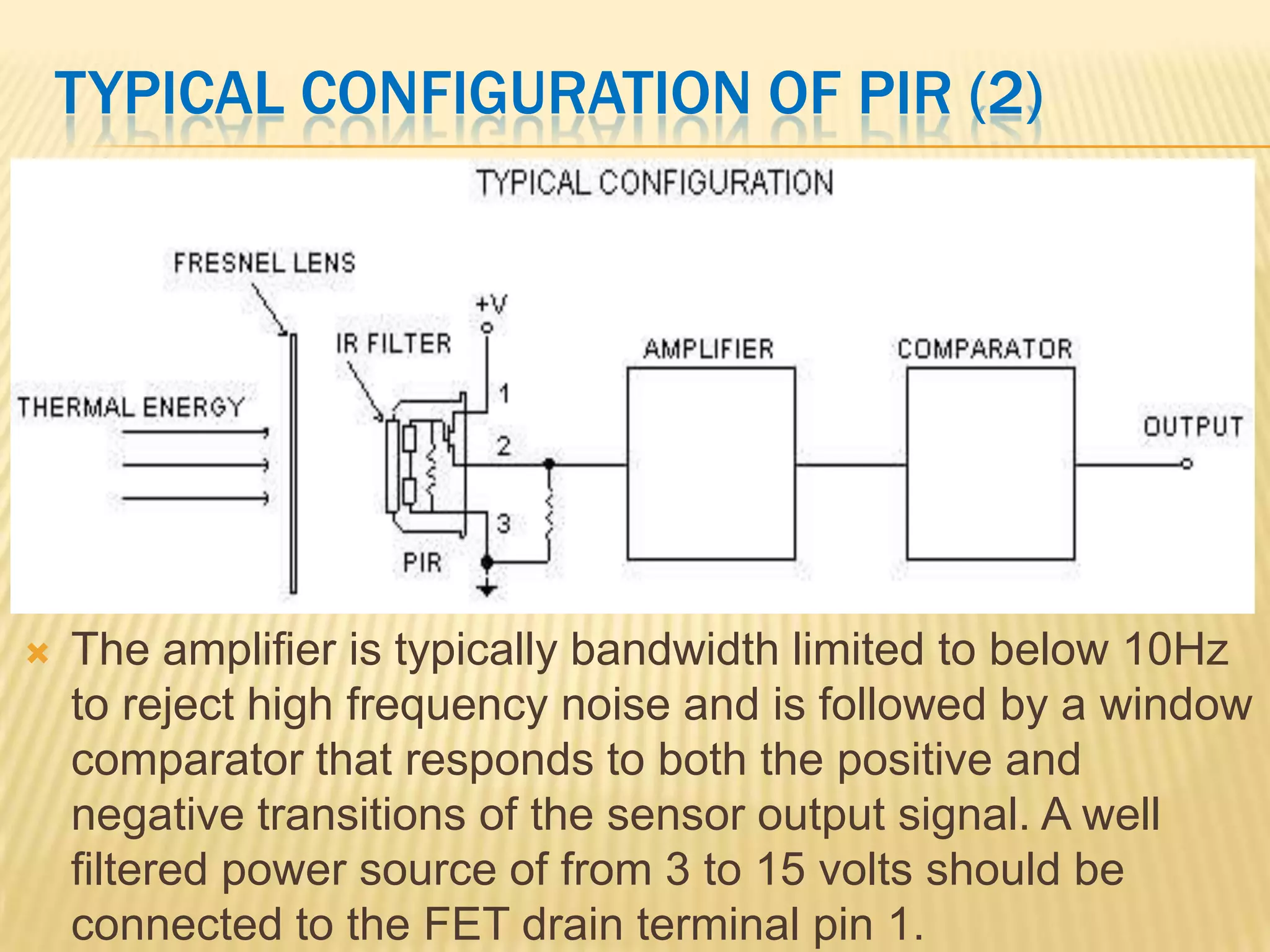 TYPICAL CONFIGURATION OF PIR (2)



The amplifier is typically bandwidth limited to below 10Hz
to reject high frequency noise and is followed by a window
comparator that responds to both the positive and
negative transitions of the sensor output signal. A well
filtered power source of from 3 to 15 volts should be
connected to the FET drain terminal pin 1.

 