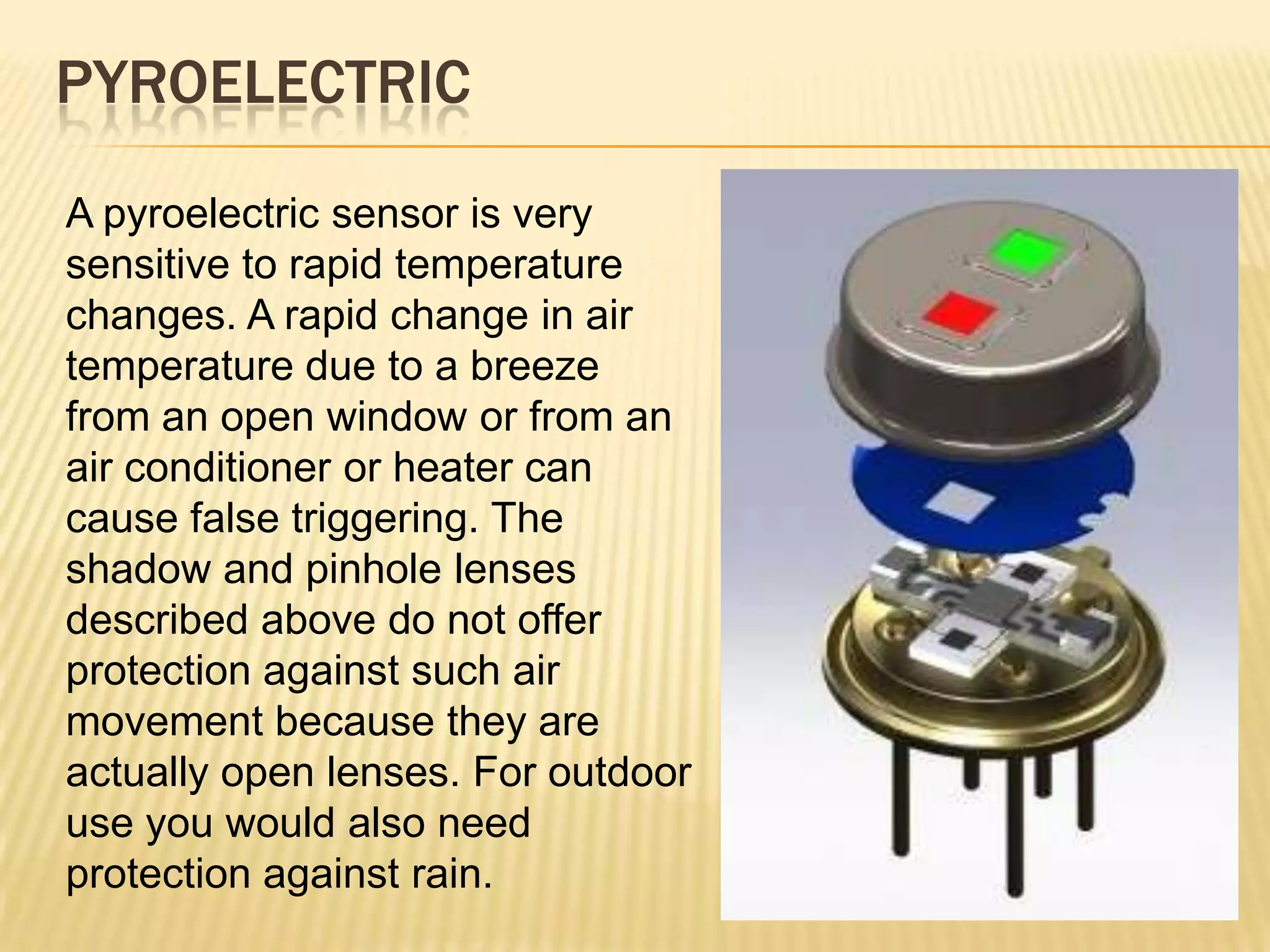 PYROELECTRIC
A pyroelectric sensor is very
sensitive to rapid temperature
changes. A rapid change in air
temperature due to a breeze
from an open window or from an
air conditioner or heater can
cause false triggering. The
shadow and pinhole lenses
described above do not offer
protection against such air
movement because they are
actually open lenses. For outdoor
use you would also need
protection against rain.

 