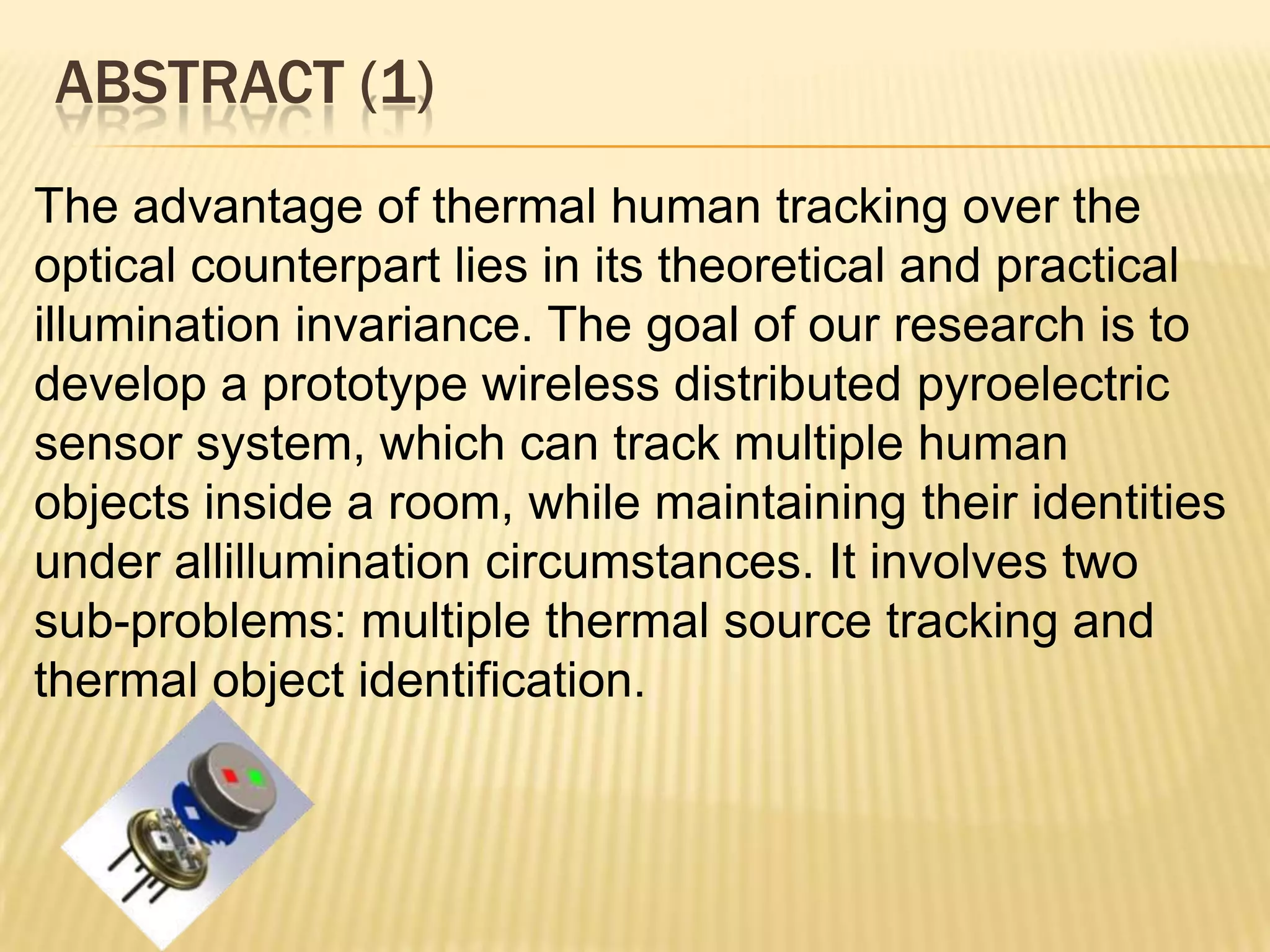 ABSTRACT (1)
The advantage of thermal human tracking over the
optical counterpart lies in its theoretical and practical
illumination invariance. The goal of our research is to
develop a prototype wireless distributed pyroelectric
sensor system, which can track multiple human
objects inside a room, while maintaining their identities
under allillumination circumstances. It involves two
sub-problems: multiple thermal source tracking and
thermal object identification.

 