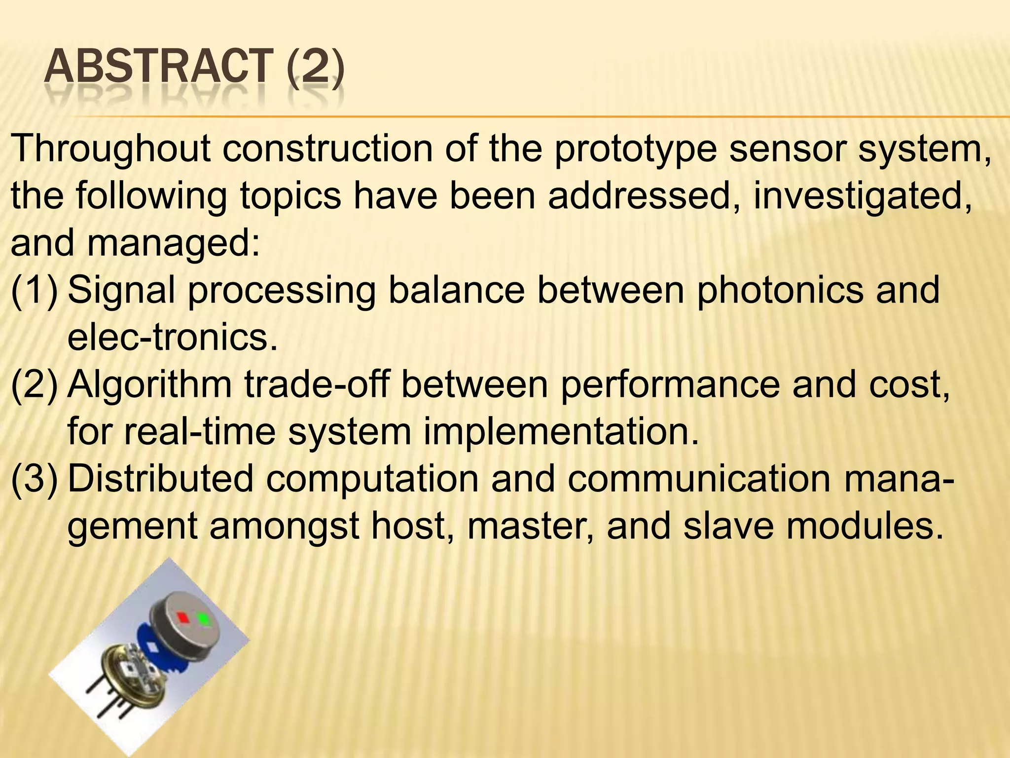 ABSTRACT (2)
Throughout construction of the prototype sensor system,
the following topics have been addressed, investigated,
and managed:
(1) Signal processing balance between photonics and
elec-tronics.
(2) Algorithm trade-off between performance and cost,
for real-time system implementation.
(3) Distributed computation and communication management amongst host, master, and slave modules.

 