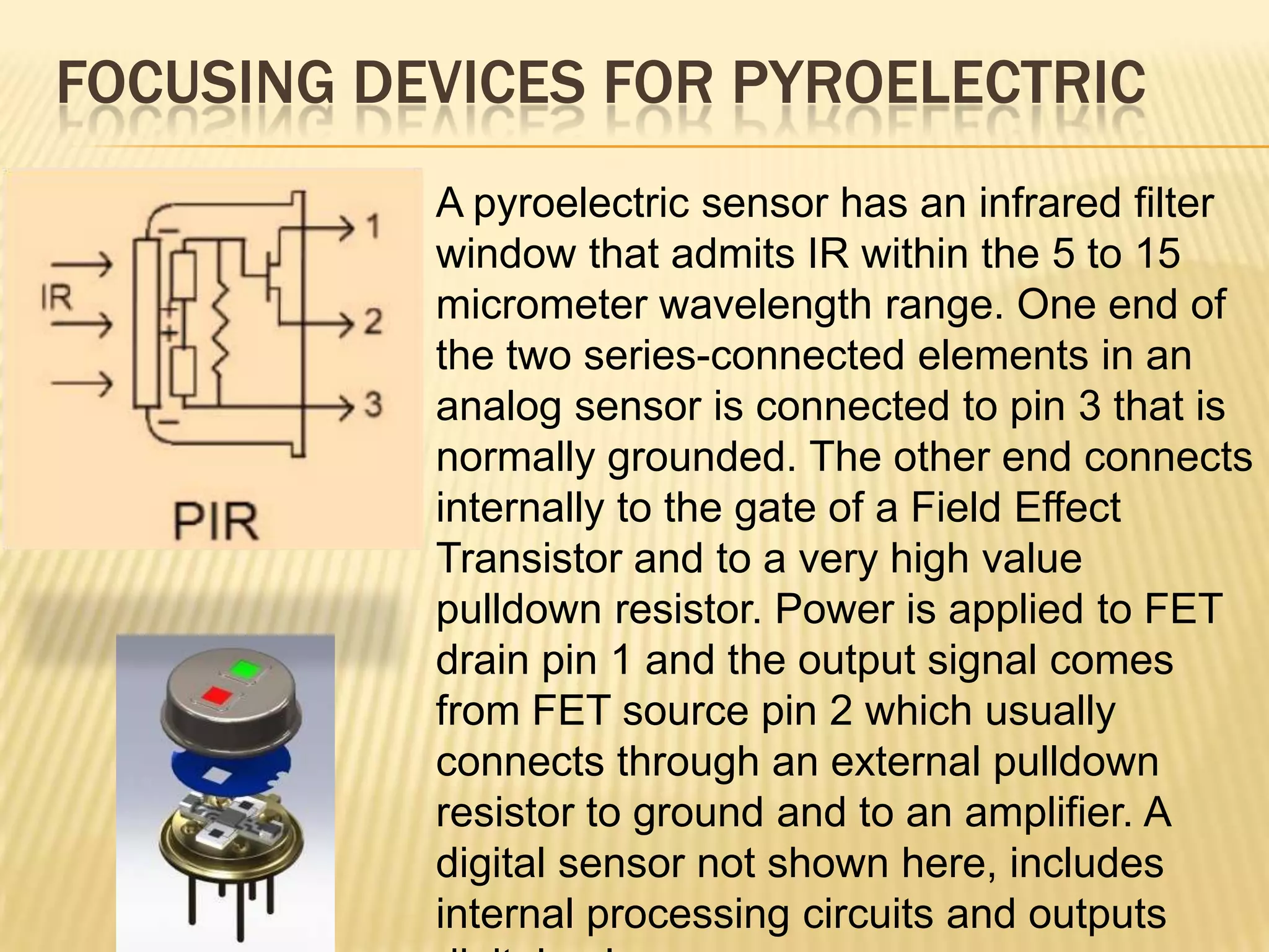 FOCUSING DEVICES FOR PYROELECTRIC
A pyroelectric sensor has an infrared filter
window that admits IR within the 5 to 15
micrometer wavelength range. One end of
the two series-connected elements in an
analog sensor is connected to pin 3 that is
normally grounded. The other end connects
internally to the gate of a Field Effect
Transistor and to a very high value
pulldown resistor. Power is applied to FET
drain pin 1 and the output signal comes
from FET source pin 2 which usually
connects through an external pulldown
resistor to ground and to an amplifier. A
digital sensor not shown here, includes
internal processing circuits and outputs

 