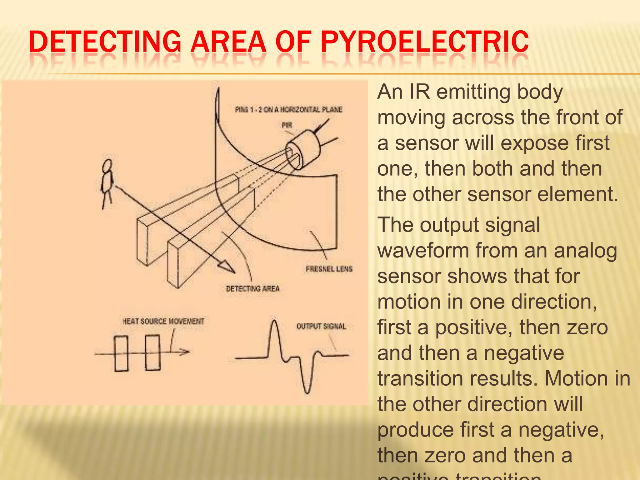 DETECTING AREA OF PYROELECTRIC




An IR emitting body
moving across the front of
a sensor will expose first
one, then both and then
the other sensor element.
The output signal
waveform from an analog
sensor shows that for
motion in one direction,
first a positive, then zero
and then a negative
transition results. Motion in
the other direction will
produce first a negative,
then zero and then a

 