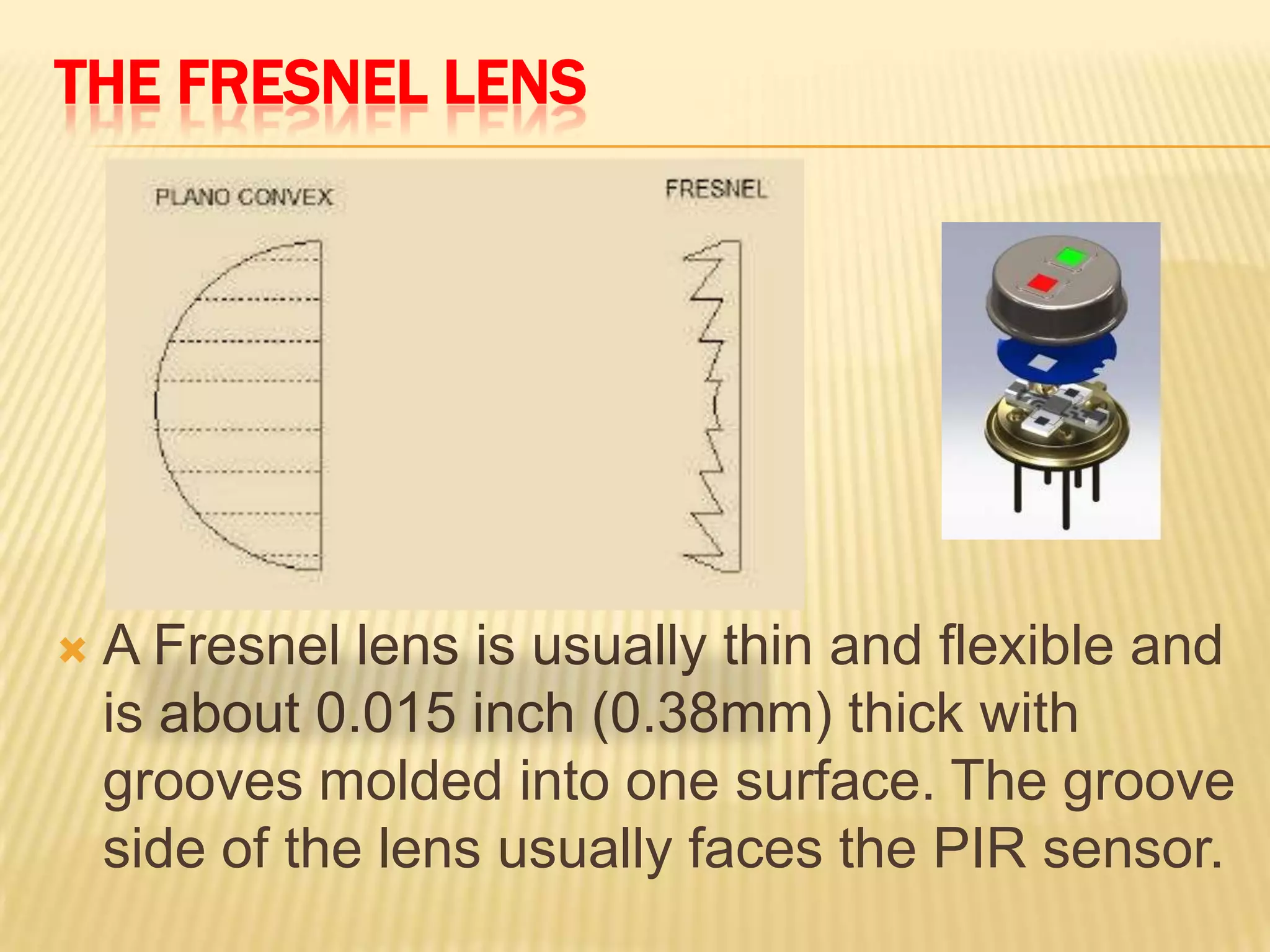THE FRESNEL LENS



A Fresnel lens is usually thin and flexible and
is about 0.015 inch (0.38mm) thick with
grooves molded into one surface. The groove
side of the lens usually faces the PIR sensor.

 