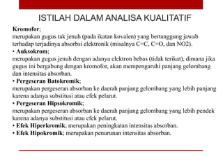 ISTILAH DALAM ANALISA KUALITATIF
Kromofor;
merupakan gugus tak jenuh (pada ikatan kovalen) yang bertanggung jawab
terhadap terjadinya absorbsi elektronik (misalnya C=C, C=O, dan NO2).
• Auksokrom;
merupakan gugus jenuh dengan adanya elektron bebas (tidak terikat), dimana jika
gugus ini bergabung dengan kromofor, akan mempengaruhi panjang gelombang
dan intensitas absorban.
• Pergeseran Batokromik;
merupakan pergeseran absorban ke daerah panjang gelombang yang lebih panjang
karena adanya substitusi atau efek pelarut.
• Pergeseran Hipsokromik;
merupakan pergeseran absorban ke daerah panjang gelombang yang lebih pendek
karena adanya substitusi atau efek pelarut.
• Efek Hiperkromik; merupakan peningkatan intensitas absorban.
• Efek Hipokromik; merupakan penurunan intensitas absorban.
 