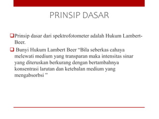 PRINSIP DASAR
Prinsip dasar dari spektrofotometer adalah Hukum Lambert-
Beer.
 Bunyi Hukum Lambert Beer “Bila seberkas cahaya
melewati medium yang transparan maka intensitas sinar
yang diteruskan berkurang dengan bertambahnya
konsentrasi larutan dan ketebalan medium yang
mengabsorbsi ”
 