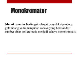 Monokromator
Monokromator berfungsi sebagai penyeleksi panjang
gelombang yaitu mengubah cahaya yang berasal dari
sumber sinar polikromatis menjadi cahaya monokromatis
 