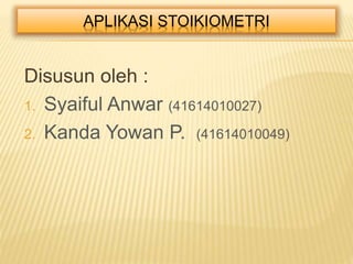 APLIKASI STOIKIOMETRI 
Disusun oleh : 
1. Syaiful Anwar (41614010027) 
2. Kanda Yowan P. (41614010049) 
 