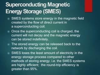 Superconducting Magnetic
EnergyStorage (SMES)
⦿ SMES systems store energy in the magnetic field
created by the flow of dir...
