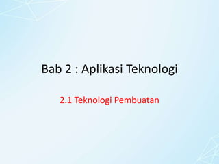 Bab 2 : Aplikasi Teknologi
2.1 Teknologi Pembuatan
 