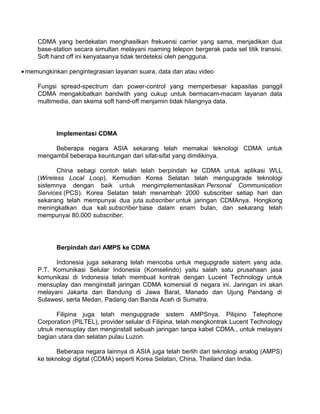 CDMA yang berdekatan menghasilkan frekuensi carrier yang sama, menjadikan dua
     base-station secara simultan melayani roaming telepon bergerak pada sel titik transisi.
     Soft hand off ini kenyataanya tidak terdeteksi oleh pengguna.

• memungkinkan pengintegrasian layanan suara, data dan atau video

     Fungsi spread-spectrum dan power-control yang memperbesar kapasitas panggil
     CDMA mengakibatkan bandwith yang cukup untuk bermacam-macam layanan data
     multimedia, dan skema soft hand-off menjamin tidak hilangnya data.




           Implementasi CDMA

          Beberapa negara ASIA sekarang telah memakai teknologi CDMA untuk
     mengambil beberapa keuntungan dari sifat-sifat yang dimilikinya.

            China sebagi contoh telah telah berpindah ke CDMA untuk aplikasi WLL
     (Wireless Local Loop). Kemudian Korea Selatan telah mengupgrade teknologi
     sistemnya dengan baik untuk mengimplementasikan Personal Communication
     Services (PCS). Korea Selatan telah menambah 2000 subscriber setiap hari dan
     sekarang telah mempunyai dua juta subscriber untuk jaringan CDMAnya. Hongkong
     meningkatkan dua kali subscriber base dalam enam bulan, dan sekarang telah
     mempunyai 80.000 subscriber.




           Berpindah dari AMPS ke CDMA

           Indonesia juga sekarang telah mencoba untuk megupgrade sistem yang ada.
     P.T. Komunikasi Selular Indonesia (Komselindo) yaitu salah satu prusahaan jasa
     komunikasi di Indonesia telah membuat kontrak dengan Lucent Technology untuk
     mensuplay dan menginstall jaringan CDMA komersial di negara ini. Jaringan ini akan
     melayani Jakarta dan Bandung di Jawa Barat, Manado dan Ujung Pandang di
     Sulawesi, serta Medan, Padang dan Banda Aceh di Sumatra.

           Filipina juga telah mengupgrade sistem AMPSnya. Pilipino Telephone
     Corporation (PILTEL), provider selular di Filipina, telah mengkontrak Lucent Technology
     utnuk mensuplay dan menginstall sebuah jaringan tanpa kabel CDMA., untuk melayani
     bagian utara dan selatan pulau Luzon.

            Beberapa negara lainnya di ASIA juga telah berlih dari teknologi analog (AMPS)
     ke teknologi digital (CDMA) seperti Korea Selatan, China, Thailand dan India.
 