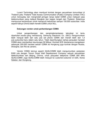 Lucent Technology akan membuat kontrak dengan perusahaan komunikasi di
Thailand yaitu Thailand Total Access Communication (Public) Company Limited (TAC)
untuk mensuplay dan menginstall jaringan tanpa kabel CDMA untuk melayani jasa
telekomunikasi yang meliputi Bangkok dan bagian tengah dari Thailand. Sistemnya
mempunyai kemampuan untuk memenuhi kebutuhan sampai 150.000 subscriber. India
seperti halnya Chinna telah menelti CDMA untuk WLL.

      Dukungan vendor untuk perkembangan CDMA

       Untuk pengembangan dan pengimplementasian teknologi ini tentu
diperlukan vendor yang mendukung. Samsung Electronic Co. (SEC) mengumumkan
telah menjual lebih dari satu juta set phone CDMA dan meraih lebih dari 1,4
juta subscriber baru dalam satu tahun. Telah diperhitungkan bahwa penjualan handset
CDMA akan memberikan keuntungan $2 Miliyar. Kontrak SCE diantaranya mengekspor
sebanyak 200.000 handset selular CDMA ke Hongkong juga kontrak dengan Russia,
Shanghai, dan Rio de Janeiro.

      Vendor CDMA lainnya seperti QUALCOMM telah mengumumkan perjanjian
$300 juta dengan Tecom Great Wall Depelopment Company sebuah perusahaan
telekomunikasi dari Beijing, Chinna, untuk penjualan telephone CDMA 800 MHz
QUALCOMM. Juga QUALCOMM telah menjual ke customer-costumer di USA, Korea
Selatan, dan Hongkong.
 