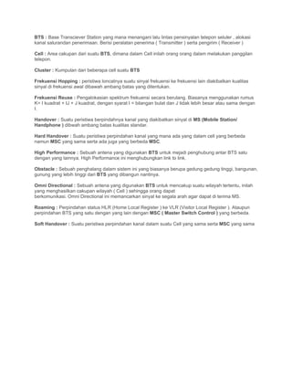 BTS : Base Transciever Station yang mana menangani lalu lintas pensinyalan telepon seluler , alokasi
kanal salurandan penerimaan. Berisi peralatan penerima ( Transmitter ) serta pengirim ( Receiver )

Cell : Area cakupan dari suatu BTS, dimana dalam Cell inilah orang orang dalam melakukan panggilan
telepon.

Cluster : Kumpulan dari beberapa cell suatu BTS

Frekuensi Hopping : peristiwa loncatnya suatu sinyal frekuensi ke frekuensi lain diakibatkan kualitas
sinyal di frekuensi awal dibawah ambang batas yang ditentukan.

Frekuensi Reuse : Pengalokasian spektrum frekuensi secara berulang. Biasanya menggunakan rumus
K= I kuadrat + IJ + J kuadrat, dengan syarat I = bilangan bulat dan J tidak lebih besar atau sama dengan
I.

Handover : Suatu peristiwa berpindahnya kanal yang diakibatkan sinyal di MS (Mobile Station/
Handphone ) dibwah ambang batas kualitas standar.

Hard Handover : Suatu peristiwa perpindahan kanal yang mana ada yang dalam cell yang berbeda
namun MSC yang sama serta ada juga yang berbeda MSC.

High Performance : Sebuah antena yang digunakan BTS untuk mejadi penghubung antar BTS satu
dengan yang lainnya. High Performance ini menghubungkan link to link.

Obstacle : Sebuah penghalang dalam sistem ini yang biasanya berupa gedung gedung tinggi, bangunan,
gunung yang lebih tinggi dari BTS yang dibangun nantinya.

Omni Directional : Sebuah antena yang digunakan BTS untuk mencakup suatu wilayah tertentu, inilah
yang menghasilkan cakupan wilayah ( Cell ) sehingga orang dapat
berkomunikasi. Omni Directional ini memancarkan sinyal ke segala arah agar dapat di terima MS.

Roaming : Perpindahan status HLR (Home Local Register ) ke VLR (Visitor Local Register ). Ataupun
perpindahan BTS yang satu dengan yang lain dengan MSC ( Master Switch Control ) yang berbeda.

Soft Handover : Suatu peristiwa perpindahan kanal dalam suatu Cell yang sama serta MSC yang sama
 