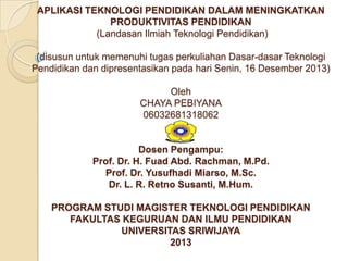 APLIKASI TEKNOLOGI PENDIDIKAN DALAM MENINGKATKAN
PRODUKTIVITAS PENDIDIKAN
(Landasan Ilmiah Teknologi Pendidikan)
(disusun untuk memenuhi tugas perkuliahan Dasar-dasar Teknologi
Pendidikan dan dipresentasikan pada hari Senin, 16 Desember 2013)

Oleh
CHAYA PEBIYANA
06032681318062

Dosen Pengampu:
Prof. Dr. H. Fuad Abd. Rachman, M.Pd.
Prof. Dr. Yusufhadi Miarso, M.Sc.
Dr. L. R. Retno Susanti, M.Hum.
PROGRAM STUDI MAGISTER TEKNOLOGI PENDIDIKAN
FAKULTAS KEGURUAN DAN ILMU PENDIDIKAN
UNIVERSITAS SRIWIJAYA
2013

 