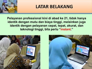 LATAR BELAKANG
Pelayanan professional kini di abad ke 21, tidak hanya
identik dengan mutu dan biaya tinggi, melainkan juga
identik dengan pelayanan cepat, tepat, akurat, dan
teknologi tinggi, bila perlu instant.
 