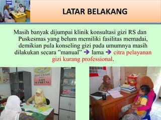 LATAR BELAKANG
Masih banyak dijumpai klinik konsultasi gizi RS dan
Puskesmas yang belum memiliki fasilitas memadai,
demikian pula konseling gizi pada umumnya masih
dilakukan secara manual ? lama ? citra pelayanan
gizi kurang professional.
 