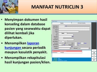 MANFAAT NUTRICLIN 3
? Menyimpan dokumen hasil
konseling dalam database
pasien yang sesewaktu dapat
dilihat kembali jika
diperlukan.
? Menampilkan laporan
kunjungan secara periodik
maupun kasuistik penyakit.
? Menampilkan rekapitulasi
hasil kunjungan pasien/klien.
 