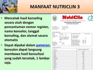 MANFAAT NUTRICLIN 3
? Mencetak hasil konseling
secara utuh dengan
pencantuman nomor register,
nama konselor, tanggal
konseling, dan alamat secara
otomatis
? Dapat dipakai dalam pameran,
konsulen dapat langsung
membawa hasil konsultasi
yang sudah tercetak, 1 lembar
saja.
 