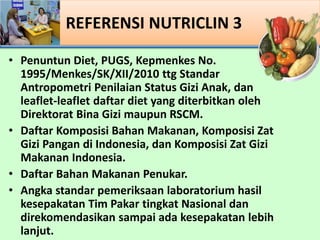 ? Penuntun Diet, PUGS, Kepmenkes No.
1995/Menkes/SK/XII/2010 ttg Standar
Antropometri Penilaian Status Gizi Anak, dan
leaflet-leaflet daftar diet yang diterbitkan oleh
Direktorat Bina Gizi maupun RSCM.
? Daftar Komposisi Bahan Makanan, Komposisi Zat
Gizi Pangan di Indonesia, dan Komposisi Zat Gizi
Makanan Indonesia.
? Daftar Bahan Makanan Penukar.
? Angka standar pemeriksaan laboratorium hasil
kesepakatan Tim Pakar tingkat Nasional dan
direkomendasikan sampai ada kesepakatan lebih
lanjut.
REFERENSI NUTRICLIN 3
 