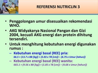 REFERENSI NUTRICLIN 3
? Penggolongan umur disesuaikan rekomendasi
WHO.
? AKG Widyakarya Nasional Pangan dan Gizi
2004, kecuali AKG energi dan protein dihitung
tersendiri.
? Untuk menghitung kebutuhan energi digunakan
rumus :
C Kebutuhan energi basal (REE) pria:
66.5 + (13.7 x BB [kg]) + (5.03 x TB [cm]) C (6.75 x Umur [tahun])
C Kebutuhan energi basal (REE) wanita:
665.1 + (9.56 x BB [kg]) + (1.85 x TB [cm]) C (4.68 x Umur [tahun])
 