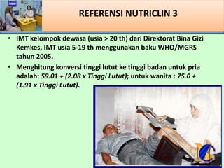 REFERENSI NUTRICLIN 3
? IMT kelompok dewasa (usia > 20 th) dari Direktorat Bina Gizi
Kemkes, IMT usia 5-19 th menggunakan baku WHO/MGRS
tahun 2005.
? Menghitung konversi tinggi lutut ke tinggi badan untuk pria
adalah: 59.01 + (2.08 x Tinggi Lutut); untuk wanita : 75.0 +
(1.91 x Tinggi Lutut).
 