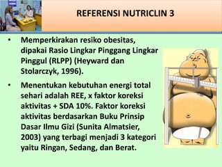 REFERENSI NUTRICLIN 3
? Memperkirakan resiko obesitas,
dipakai Rasio Lingkar Pinggang Lingkar
Pinggul (RLPP) (Heyward dan
Stolarczyk, 1996).
? Menentukan kebutuhan energi total
sehari adalah REE, x faktor koreksi
aktivitas + SDA 10%. Faktor koreksi
aktivitas berdasarkan Buku Prinsip
Dasar Ilmu Gizi (Sunita Almatsier,
2003) yang terbagi menjadi 3 kategori
yaitu Ringan, Sedang, dan Berat.
 