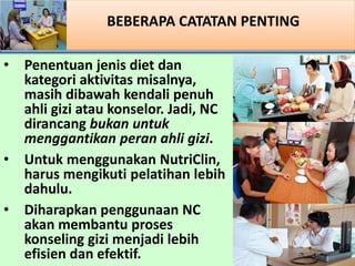 BEBERAPA CATATAN PENTING
? Penentuan jenis diet dan
kategori aktivitas misalnya,
masih dibawah kendali penuh
ahli gizi atau konselor. Jadi, NC
dirancang bukan untuk
menggantikan peran ahli gizi.
? Untuk menggunakan NutriClin,
harus mengikuti pelatihan lebih
dahulu.
? Diharapkan penggunaan NC
akan membantu proses
konseling gizi menjadi lebih
efisien dan efektif.
 