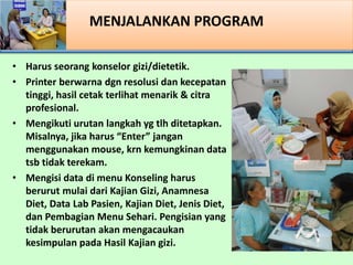 MENJALANKAN PROGRAM
? Harus seorang konselor gizi/dietetik.
? Printer berwarna dgn resolusi dan kecepatan
tinggi, hasil cetak terlihat menarik & citra
profesional.
? Mengikuti urutan langkah yg tlh ditetapkan.
Misalnya, jika harus Enter jangan
menggunakan mouse, krn kemungkinan data
tsb tidak terekam.
? Mengisi data di menu Konseling harus
berurut mulai dari Kajian Gizi, Anamnesa
Diet, Data Lab Pasien, Kajian Diet, Jenis Diet,
dan Pembagian Menu Sehari. Pengisian yang
tidak berurutan akan mengacaukan
kesimpulan pada Hasil Kajian gizi.
 