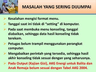 ? Kesalahan mengisi format menu.
? Tanggal saat ini tidak di setting di komputer.
? Pada saat membuka menu konseling, tanggal
diabaikan, sehingga data hasil konseling tidak
terekam.
? Petugas belum trampil menggunakan perangkat
computer.
? Mengabaikan perintah yang tersedia, sehingga hasil
akhir konseling tidak sesuai dengan yang seharusnya.
? Pada Output (Kajian Gizi), AKG Energi untuk Balita dan
Anak Remaja belum sesuai dengan Tabel AKG 2004.
MASALAH YANG SERING DIJUMPAI
 
