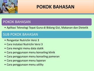 POKOK BAHASAN
POKOK BAHASAN
? Aplikasi Teknologi Tepat Guna di Bidang Gizi, Makanan dan Dietetik
SUB POKOK BAHASAN
? Pengantar Nutriclin Versi 3
? Cara instalasi Nutriclin Versi 3
? Cara mengisi menu data statik
? Cara penggunaan menu konseling klinik
? Cara penggunaan menu konseling pameran
? Cara penggunaan menu laporan
? Cara penggunaan menu utility
 