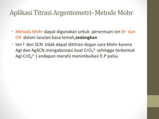 AplikasiTitrasi Argentometri- MetodeMohr
• Metoda Mohr dapat digunakan untuk penentuan ion Br- dan
CN- dalam larutan basa lemah,sedangkan
• Ion I- dan SCN- tidak dapat dititrasi degan cara Mohr karena
AgI dan AgSCN mengabsorpsi kuat CrO4
2- sehingga terbentuk
AgI.CrO4
2- ( endapan merah) menimbulkan E.P palsu
 