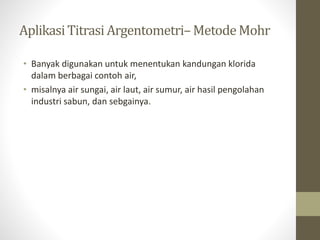 AplikasiTitrasi Argentometri– MetodeMohr
• Banyak digunakan untuk menentukan kandungan klorida
dalam berbagai contoh air,
• misalnya air sungai, air laut, air sumur, air hasil pengolahan
industri sabun, dan sebgainya.
 
