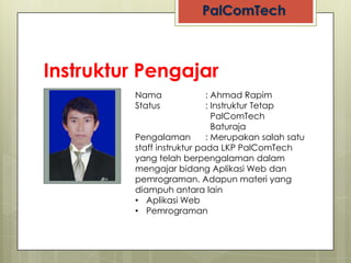 Instruktur Pengajar
            Nama               : Ahmad Rapim
            Status             : Instruktur Tetap
                                 PalComTech
                                 Baturaja
 NO PHOTO   Pengalaman         : Merupakan salah satu
            staff instruktur pada LKP PalComTech
            yang telah berpengalaman dalam
            mengajar bidang Aplikasi Web dan
            pemrograman. Adapun materi yang
            diampuh antara lain
            • Aplikasi Web
            • Pemrograman
 