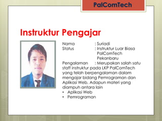 Instruktur Pengajar
            Nama               : Suriadi
            Status             : Instruktur Luar Biasa
                                 PalComTech
                                 Pekanbaru
 NO PHOTO   Pengalaman         : Merupakan salah satu
            staff instruktur pada LKP PalComTech
            yang telah berpengalaman dalam
            mengajar bidang Pemrograman dan
            Aplikasi Web. Adapun materi yang
            diampuh antara lain
            • Aplikasi Web
            • Pemrograman
 
