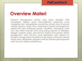 Overview Materi
Content Management System atau biasa disingkat CMS
merupakan aplikasi yang memungkinkan seseorang untuk
mengelola dan mengadakan perubahan konten atau isi sebuah
website dinamis tanpa harus memahami bahasa pemrograman
seperti PHP serta database MySQL. WordPress merupakan salah
satu dari sekian banyak CMS yang paling populer di kalangan
blogger, pebisnis online, dan lainnya. Karena kemudahan dalam
penggunaan serta fitur-fitur yang disediakan oleh aplikasi ini.
Dengan menggunakan WordPress Anda dapat membuat website
tanpa harus direpotkan dengan rumitnya bahasa pemrograman
web atau pun desain arsitekturnya.
 