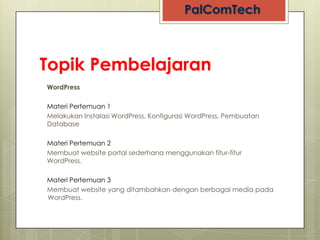 Topik Pembelajaran
WordPress

Materi Pertemuan 1
Melakukan Instalasi WordPress, Konfigurasi WordPress, Pembuatan
Database

Materi Pertemuan 2
Membuat website portal sederhana menggunakan fitur-fitur
WordPress.

Materi Pertemuan 3
Membuat website yang ditambahkan dengan berbagai media pada
WordPress.
 