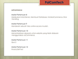 osCommerce

Materi Pertemuan 8
Melakukan Instal Server, Membuat Database, InstalosCommerce, Error
Handling

Materi Pertemuan 9
Mendesain sebuah toko online secara mudah.

Materi Pertemuan 10
Menambahkan aksesoris untuk website yang telah didesain
menggunakan osCommerce.

Materi Pertemuan 11
Quis 2

Materi Pertemuan 12
Final & Skill Test
 