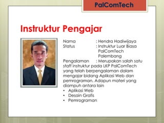 Instruktur Pengajar
         Nama               : Hendra Hadiwijaya
         Status             : Instruktur Luar Biasa
                              PalComTech
                              Palembang
         Pengalaman         : Merupakan salah satu
         staff instruktur pada LKP PalComTech
         yang telah berpengalaman dalam
         mengajar bidang Aplikasi Web dan
         pemrograman. Adapun materi yang
         diampuh antara lain
         • Aplikasi Web
         • Desain Grafis
         • Pemrograman
 