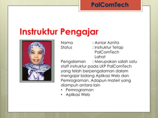 Instruktur Pengajar
            Nama               : Asniar Aznita
            Status             : Instruktur Tetap
                                 PalComTech
                                 Lahat
 NO PHOTO   Pengalaman         : Merupakan salah satu
            staff instruktur pada LKP PalComTech
            yang telah berpengalaman dalam
            mengajar bidang Aplikasi Web dan
            Pemrograman. Adapun materi yang
            diampuh antara lain
            • Pemrograman
            • Aplikasi Web
 