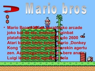 • Mario Bros 1983an garatutako arcade
joko bat da eta, ondoren, hainbat
plataforma, adibidez, NES edo 2600
Atari bezala hartu zuten. Mario ,Donkey
Kong “Jumpman” goitizenarekin agertu
zen. Azpimagarriena da ere bere anaia
Luigi lehen aldiz agertzen dela
 