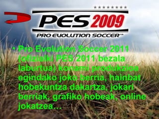 • Pro Evolution Soccer 2011
(ofizialki PES 2011 bezala
laburtua) konami produkzioa
egindako joko berria, hainbat
hobekuntza dakartza, jokari
berriak, grafiko hobeak, online
jokatzea…
 