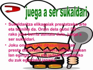 • Sukaldaritza elikagaiak prestatzeko arte
eta teknika da. Orain dela gutxi DS –
rako joko berria asmatu dute, juega a
ser sukaldari.
• Joku onetan nahi dituzun janariak
presta ditzakezu, gainera jatetze batean
lan egingo duzu eta jedeak kritikatuko
du zuk egindako janaria.
 